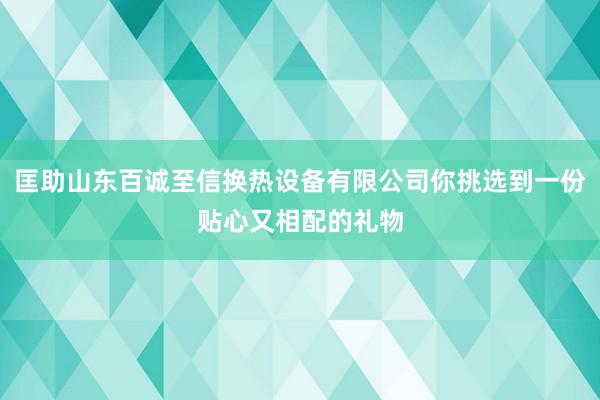 匡助山东百诚至信换热设备有限公司你挑选到一份贴心又相配的礼物