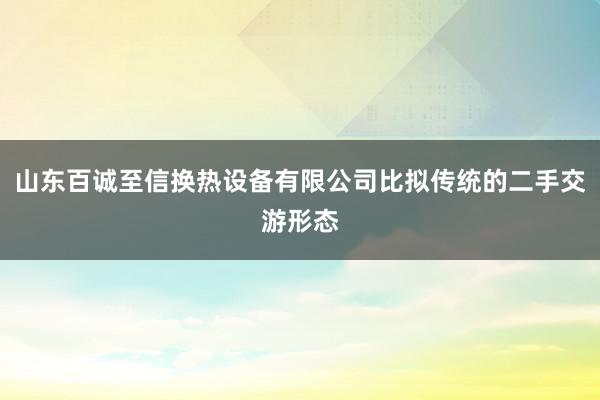 山东百诚至信换热设备有限公司比拟传统的二手交游形态